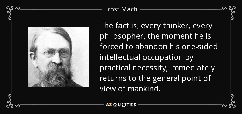 The fact is, every thinker, every philosopher, the moment he is forced to abandon his one-sided intellectual occupation by practical necessity, immediately returns to the general point of view of mankind. - Ernst Mach