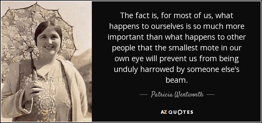 The fact is, for most of us, what happens to ourselves is so much more important than what happens to other people that the smallest mote in our own eye will prevent us from being unduly harrowed by someone else's beam. - Patricia Wentworth