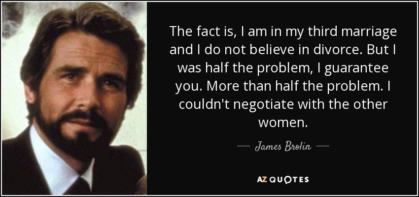 The fact is, I am in my third marriage and I do not believe in divorce. But I was half the problem, I guarantee you. More than half the problem. I couldn't negotiate with the other women. - James Brolin