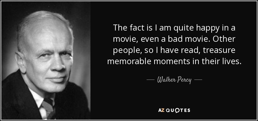 The fact is I am quite happy in a movie, even a bad movie. Other people, so I have read, treasure memorable moments in their lives. - Walker Percy