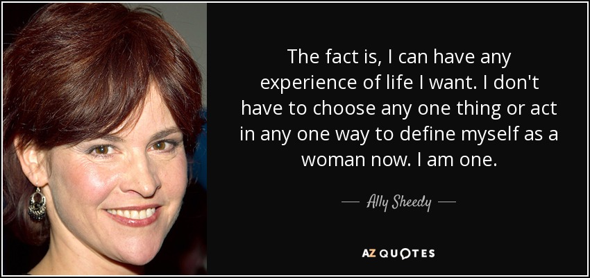 The fact is, I can have any experience of life I want. I don't have to choose any one thing or act in any one way to define myself as a woman now. I am one. - Ally Sheedy