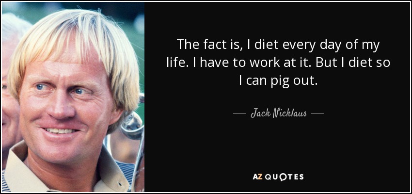 The fact is, I diet every day of my life. I have to work at it. But I diet so I can pig out. - Jack Nicklaus