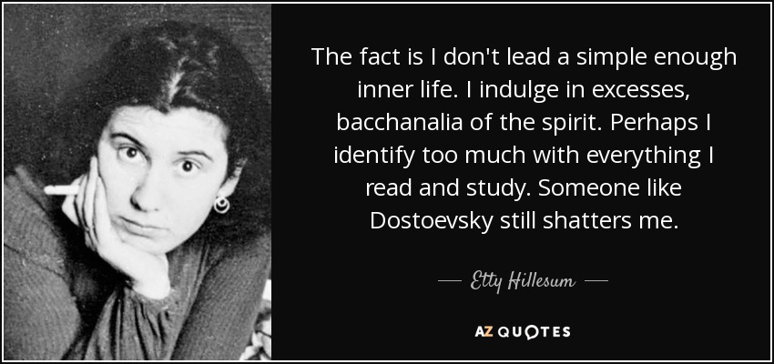 The fact is I don't lead a simple enough inner life. I indulge in excesses, bacchanalia of the spirit. Perhaps I identify too much with everything I read and study. Someone like Dostoevsky still shatters me. - Etty Hillesum