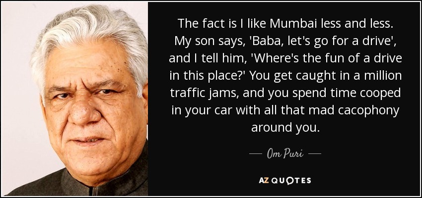 The fact is I like Mumbai less and less. My son says, 'Baba, let's go for a drive', and I tell him, 'Where's the fun of a drive in this place?' You get caught in a million traffic jams, and you spend time cooped in your car with all that mad cacophony around you. - Om Puri