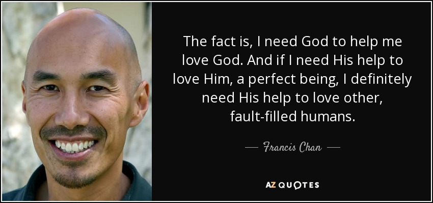 The fact is, I need God to help me love God. And if I need His help to love Him, a perfect being, I definitely need His help to love other, fault-filled humans. - Francis Chan