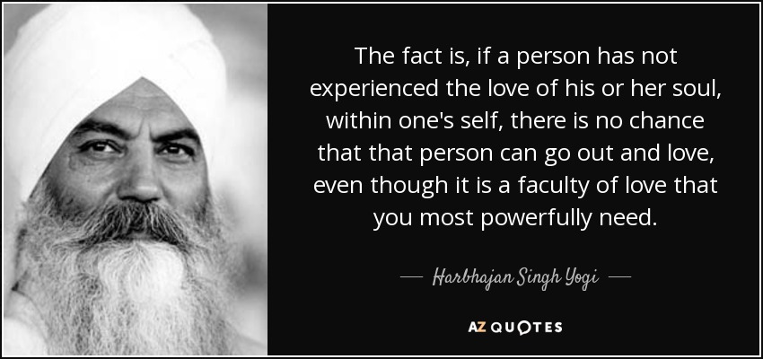 The fact is, if a person has not experienced the love of his or her soul, within one's self, there is no chance that that person can go out and love, even though it is a faculty of love that you most powerfully need. - Harbhajan Singh Yogi