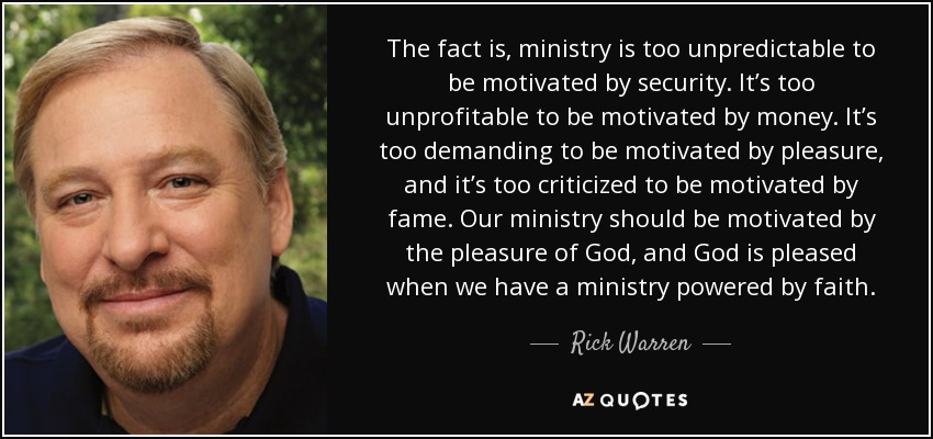 The fact is, ministry is too unpredictable to be motivated by security. It’s too unprofitable to be motivated by money. It’s too demanding to be motivated by pleasure, and it’s too criticized to be motivated by fame. Our ministry should be motivated by the pleasure of God, and God is pleased when we have a ministry powered by faith. - Rick Warren