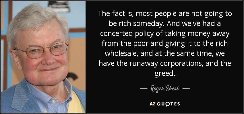 The fact is, most people are not going to be rich someday. And we've had a concerted policy of taking money away from the poor and giving it to the rich wholesale, and at the same time, we have the runaway corporations, and the greed. - Roger Ebert