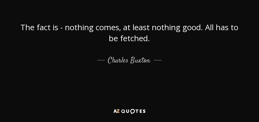 The fact is - nothing comes, at least nothing good. All has to be fetched. - Charles Buxton