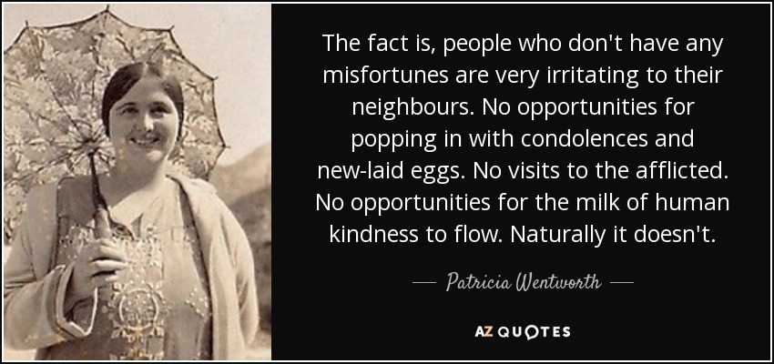 The fact is, people who don't have any misfortunes are very irritating to their neighbours. No opportunities for popping in with condolences and new-laid eggs. No visits to the afflicted. No opportunities for the milk of human kindness to flow. Naturally it doesn't. - Patricia Wentworth