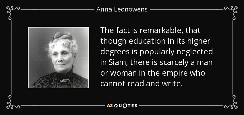 The fact is remarkable, that though education in its higher degrees is popularly neglected in Siam, there is scarcely a man or woman in the empire who cannot read and write. - Anna Leonowens