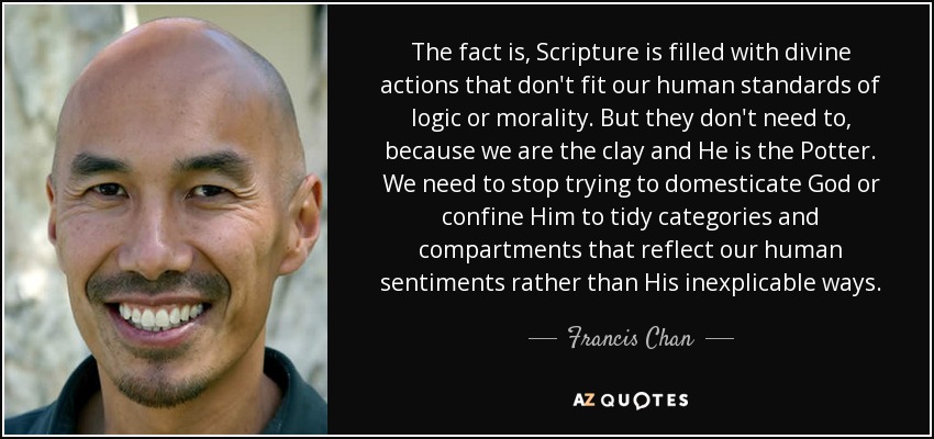The fact is, Scripture is filled with divine actions that don't fit our human standards of logic or morality. But they don't need to, because we are the clay and He is the Potter. We need to stop trying to domesticate God or confine Him to tidy categories and compartments that reflect our human sentiments rather than His inexplicable ways. - Francis Chan