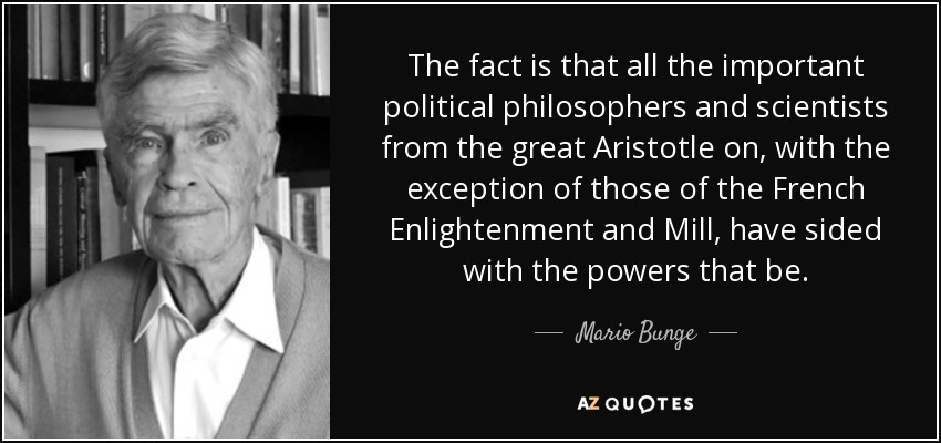 The fact is that all the important political philosophers and scientists from the great Aristotle on, with the exception of those of the French Enlightenment and Mill, have sided with the powers that be. - Mario Bunge