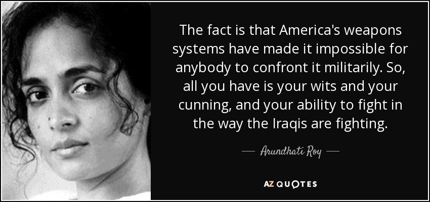 The fact is that America's weapons systems have made it impossible for anybody to confront it militarily. So, all you have is your wits and your cunning, and your ability to fight in the way the Iraqis are fighting. - Arundhati Roy