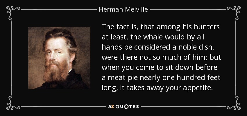 The fact is, that among his hunters at least, the whale would by all hands be considered a noble dish, were there not so much of him; but when you come to sit down before a meat-pie nearly one hundred feet long, it takes away your appetite. - Herman Melville