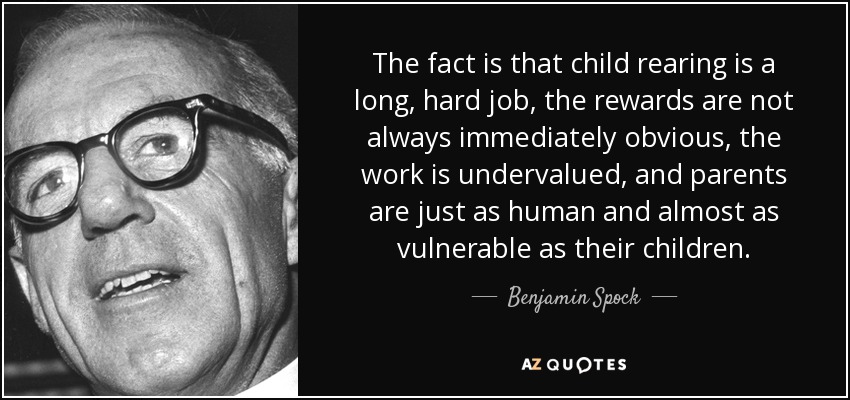 The fact is that child rearing is a long, hard job, the rewards are not always immediately obvious, the work is undervalued, and parents are just as human and almost as vulnerable as their children. - Benjamin Spock