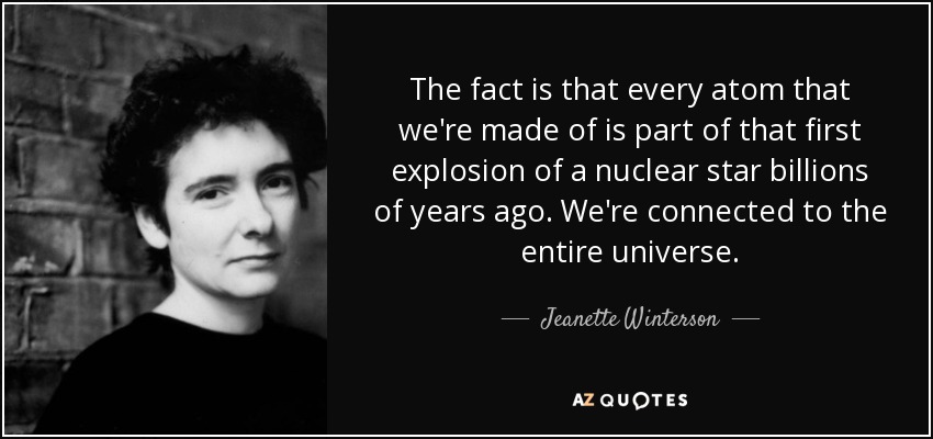 The fact is that every atom that we're made of is part of that first explosion of a nuclear star billions of years ago. We're connected to the entire universe. - Jeanette Winterson