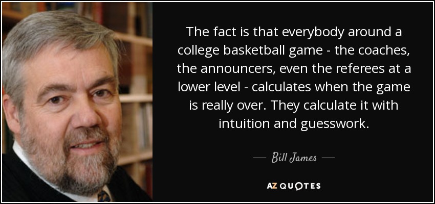 The fact is that everybody around a college basketball game - the coaches, the announcers, even the referees at a lower level - calculates when the game is really over. They calculate it with intuition and guesswork. - Bill James