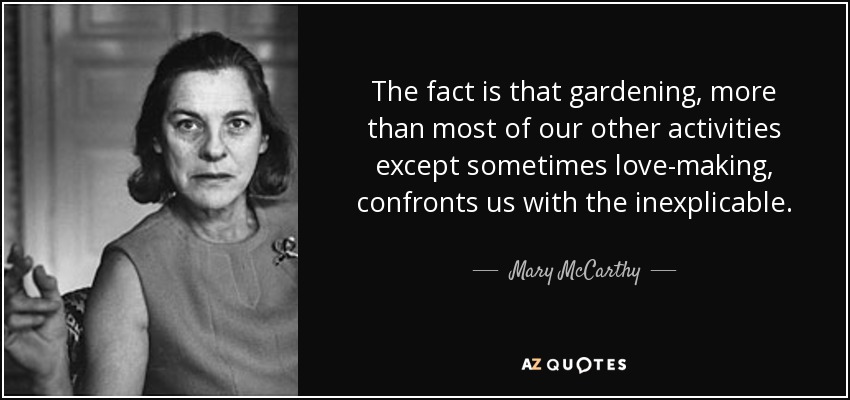 The fact is that gardening, more than most of our other activities except sometimes love-making, confronts us with the inexplicable. - Mary McCarthy