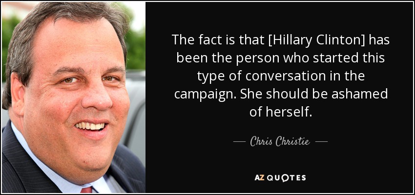 The fact is that [Hillary Clinton] has been the person who started this type of conversation in the campaign. She should be ashamed of herself. - Chris Christie