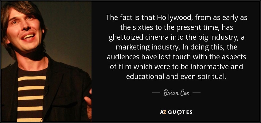 The fact is that Hollywood, from as early as the sixties to the present time, has ghettoized cinema into the big industry, a marketing industry. In doing this, the audiences have lost touch with the aspects of film which were to be informative and educational and even spiritual. - Brian Cox