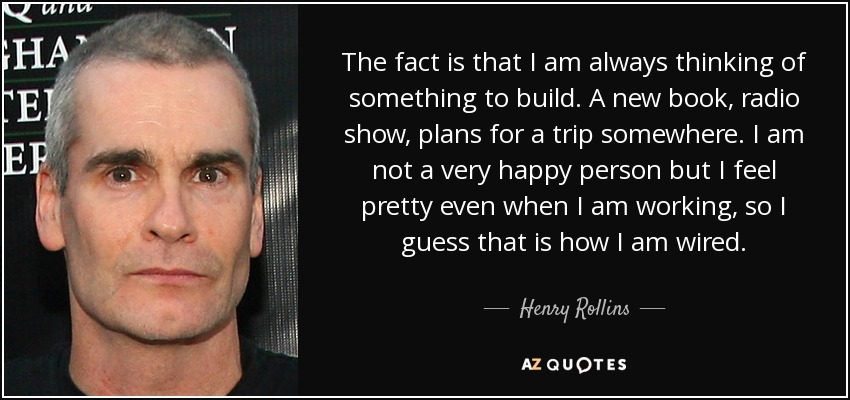 The fact is that I am always thinking of something to build. A new book, radio show, plans for a trip somewhere. I am not a very happy person but I feel pretty even when I am working, so I guess that is how I am wired. - Henry Rollins