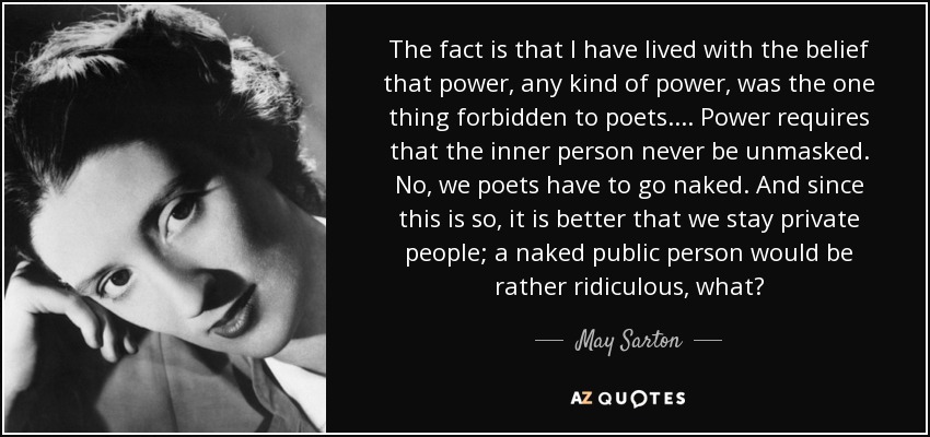 The fact is that I have lived with the belief that power, any kind of power, was the one thing forbidden to poets. ... Power requires that the inner person never be unmasked. No, we poets have to go naked. And since this is so, it is better that we stay private people; a naked public person would be rather ridiculous, what? - May Sarton