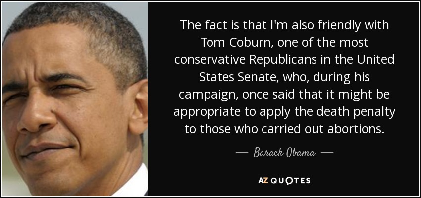 The fact is that I'm also friendly with Tom Coburn, one of the most conservative Republicans in the United States Senate, who, during his campaign, once said that it might be appropriate to apply the death penalty to those who carried out abortions. - Barack Obama