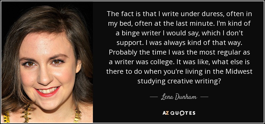 The fact is that I write under duress, often in my bed, often at the last minute. I'm kind of a binge writer I would say, which I don't support. I was always kind of that way. Probably the time I was the most regular as a writer was college. It was like, what else is there to do when you're living in the Midwest studying creative writing? - Lena Dunham