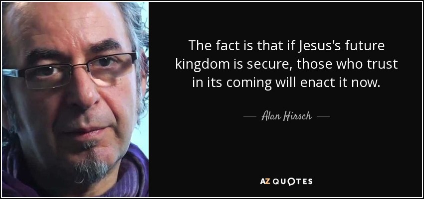 The fact is that if Jesus's future kingdom is secure, those who trust in its coming will enact it now. - Alan Hirsch