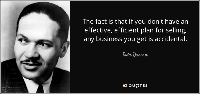 The fact is that if you don't have an effective, efficient plan for selling, any business you get is accidental. - Todd Duncan