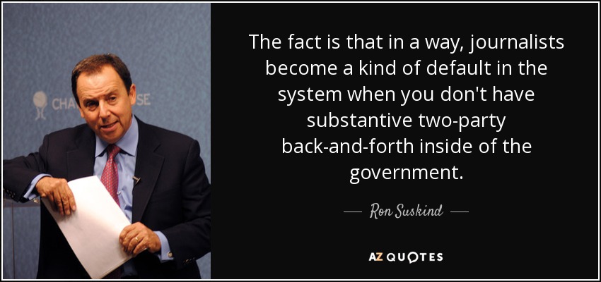 The fact is that in a way, journalists become a kind of default in the system when you don't have substantive two-party back-and-forth inside of the government. - Ron Suskind