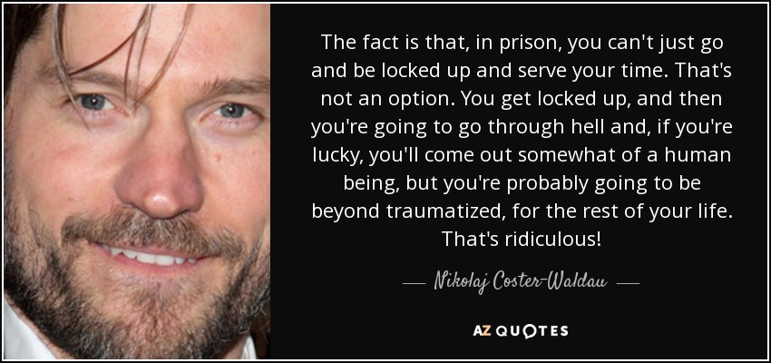 The fact is that, in prison, you can't just go and be locked up and serve your time. That's not an option. You get locked up, and then you're going to go through hell and, if you're lucky, you'll come out somewhat of a human being, but you're probably going to be beyond traumatized, for the rest of your life. That's ridiculous! - Nikolaj Coster-Waldau