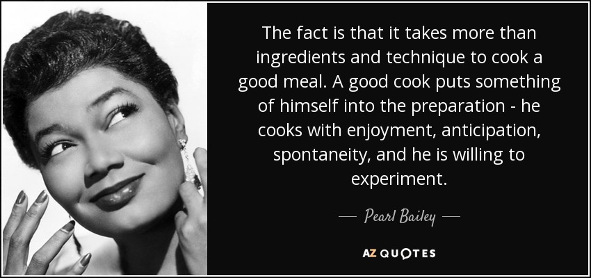 The fact is that it takes more than ingredients and technique to cook a good meal. A good cook puts something of himself into the preparation - he cooks with enjoyment, anticipation, spontaneity, and he is willing to experiment. - Pearl Bailey