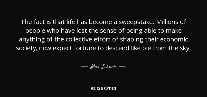 The fact is that life has become a sweepstake. Millions of people who have lost the sense of being able to make anything of the collective effort of shaping their economic society, now expect fortune to descend like pie from the sky. - Max Lerner