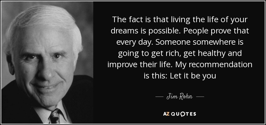The fact is that living the life of your dreams is possible. People prove that every day. Someone somewhere is going to get rich, get healthy and improve their life. My recommendation is this: Let it be you - Jim Rohn