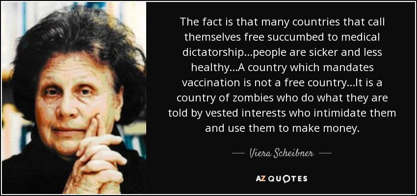 The fact is that many countries that call themselves free succumbed to medical dictatorship...people are sicker and less healthy...A country which mandates vaccination is not a free country...It is a country of zombies who do what they are told by vested interests who intimidate them and use them to make money. - Viera Scheibner