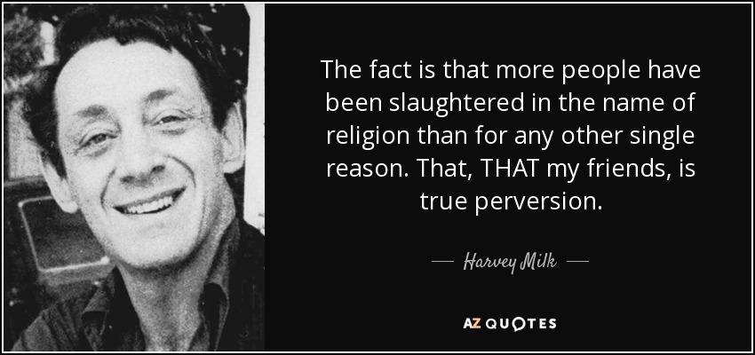 The fact is that more people have been slaughtered in the name of religion than for any other single reason. That, THAT my friends, is true perversion. - Harvey Milk