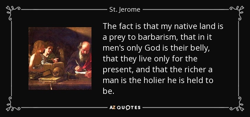 The fact is that my native land is a prey to barbarism, that in it men's only God is their belly, that they live only for the present, and that the richer a man is the holier he is held to be. - St. Jerome
