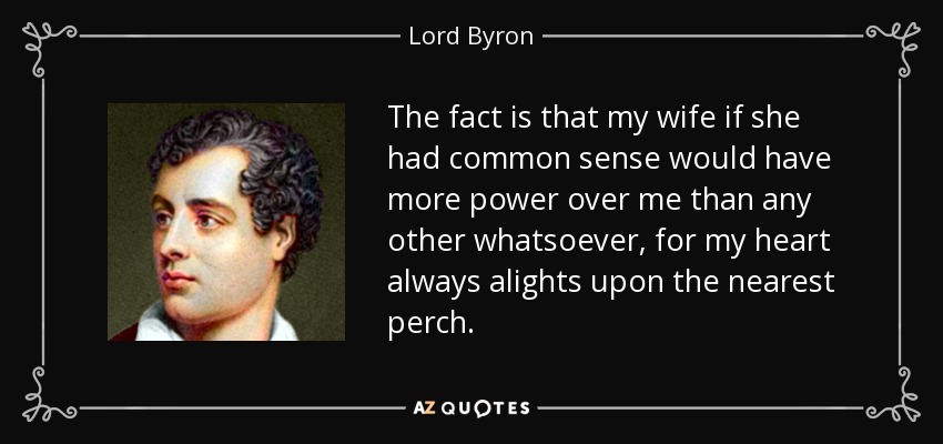 The fact is that my wife if she had common sense would have more power over me than any other whatsoever, for my heart always alights upon the nearest perch. - Lord Byron
