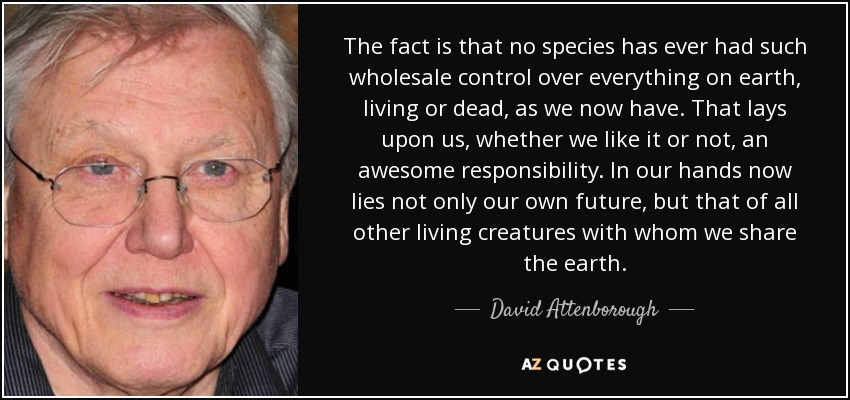 The fact is that no species has ever had such wholesale control over everything on earth, living or dead, as we now have. That lays upon us, whether we like it or not, an awesome responsibility. In our hands now lies not only our own future, but that of all other living creatures with whom we share the earth. - David Attenborough