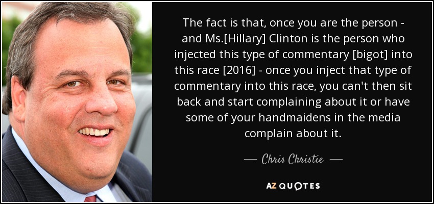 The fact is that, once you are the person - and Ms.[Hillary] Clinton is the person who injected this type of commentary [bigot] into this race [2016] - once you inject that type of commentary into this race, you can't then sit back and start complaining about it or have some of your handmaidens in the media complain about it. - Chris Christie