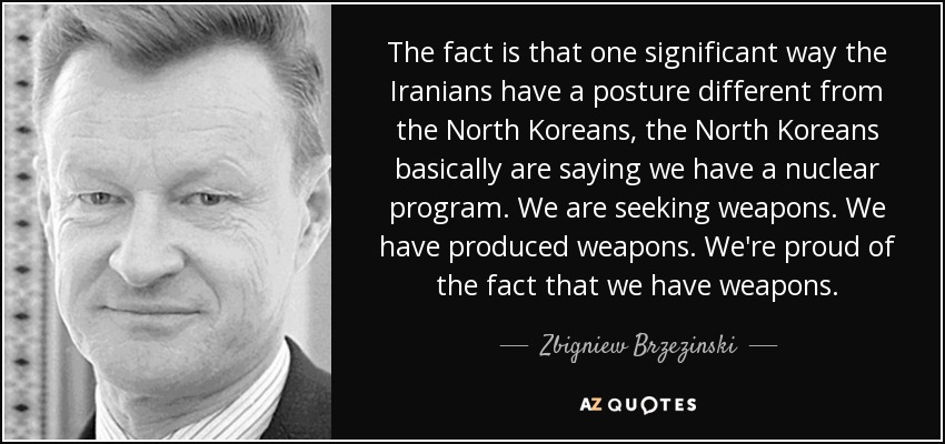 The fact is that one significant way the Iranians have a posture different from the North Koreans, the North Koreans basically are saying we have a nuclear program. We are seeking weapons. We have produced weapons. We're proud of the fact that we have weapons. - Zbigniew Brzezinski