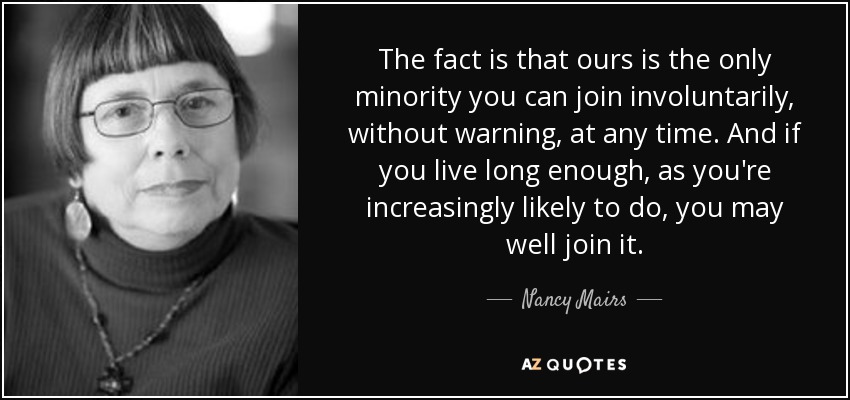 The fact is that ours is the only minority you can join involuntarily, without warning, at any time. And if you live long enough, as you're increasingly likely to do, you may well join it. - Nancy Mairs