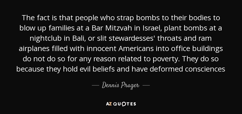 The fact is that people who strap bombs to their bodies to blow up families at a Bar Mitzvah in Israel, plant bombs at a nightclub in Bali, or slit stewardesses' throats and ram airplanes filled with innocent Americans into office buildings do not do so for any reason related to poverty. They do so because they hold evil beliefs and have deformed consciences - Dennis Prager
