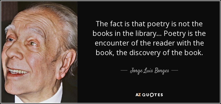 The fact is that poetry is not the books in the library . . . Poetry is the encounter of the reader with the book, the discovery of the book. - Jorge Luis Borges