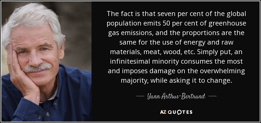 The fact is that seven per cent of the global population emits 50 per cent of greenhouse gas emissions, and the proportions are the same for the use of energy and raw materials, meat, wood, etc. Simply put, an infinitesimal minority consumes the most and imposes damage on the overwhelming majority, while asking it to change. - Yann Arthus-Bertrand