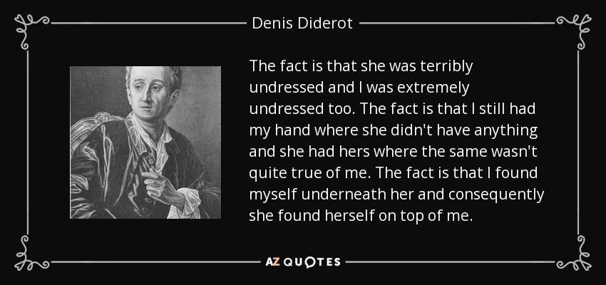 The fact is that she was terribly undressed and I was extremely undressed too. The fact is that I still had my hand where she didn't have anything and she had hers where the same wasn't quite true of me. The fact is that I found myself underneath her and consequently she found herself on top of me. - Denis Diderot