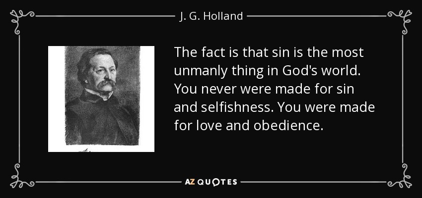 The fact is that sin is the most unmanly thing in God's world. You never were made for sin and selfishness. You were made for love and obedience. - J. G. Holland