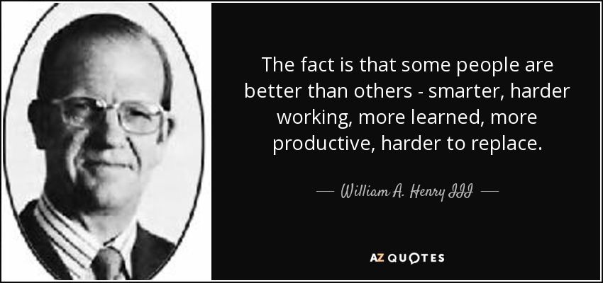 The fact is that some people are better than others - smarter, harder working, more learned, more productive, harder to replace. - William A. Henry III